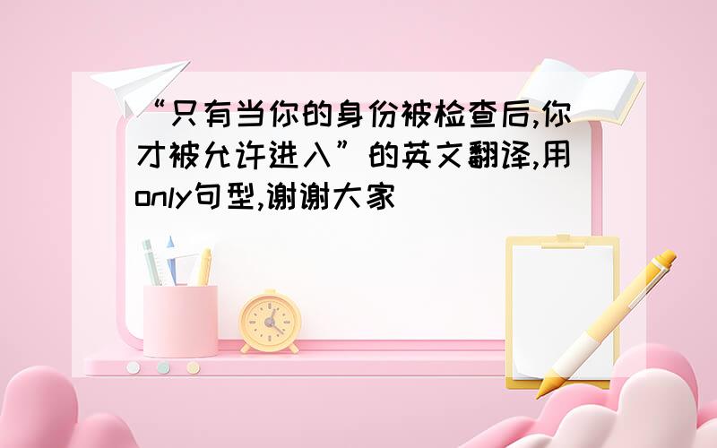 “只有当你的身份被检查后,你才被允许进入”的英文翻译,用only句型,谢谢大家