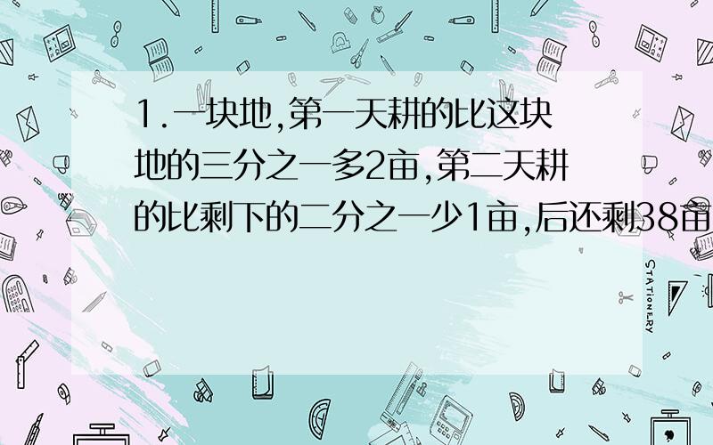 1.一块地,第一天耕的比这块地的三分之一多2亩,第二天耕的比剩下的二分之一少1亩,后还剩38亩,这块地多2.学校植树,第一天完成了八分之三,第二天完成了余下的三分之二,第三天植了55棵,结果