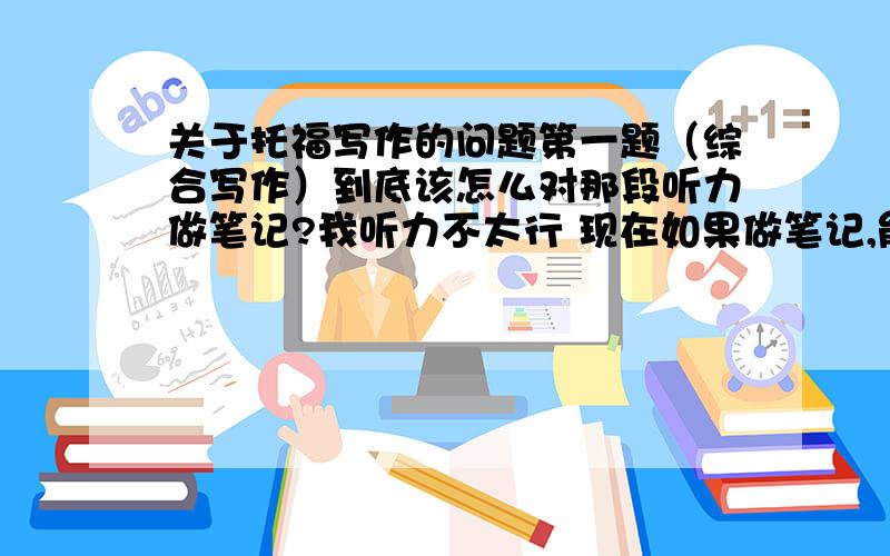 关于托福写作的问题第一题（综合写作）到底该怎么对那段听力做笔记?我听力不太行 现在如果做笔记,能记几个词,但文章听不太懂,能听懂大意（及能听懂某些句子）,有什么做笔记的方法吗?