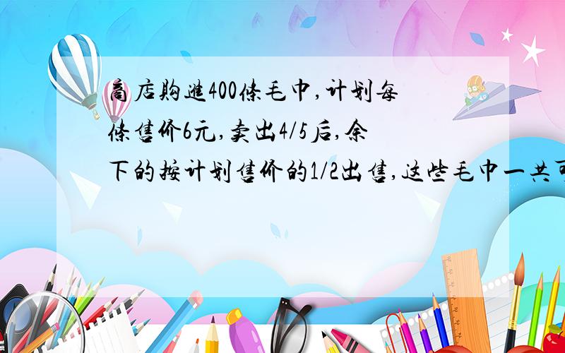 商店购进400条毛巾,计划每条售价6元,卖出4/5后,余下的按计划售价的1/2出售,这些毛巾一共可以卖多少钱?