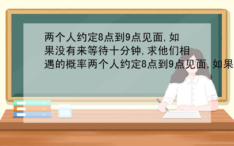 两个人约定8点到9点见面,如果没有来等待十分钟,求他们相遇的概率两个人约定8点到9点见面,如果没有来等待十分钟,求他们相遇的概率两个人约定8点到9点见面,如果没有来等待十分钟,求他们