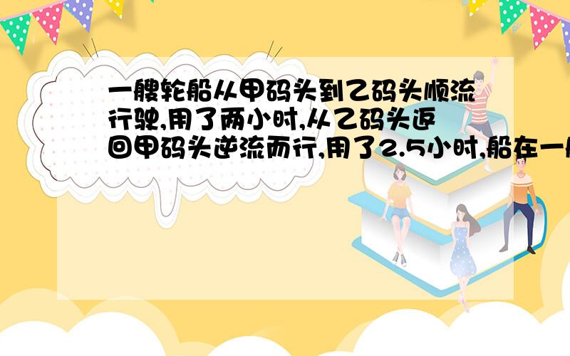 一艘轮船从甲码头到乙码头顺流行驶,用了两小时,从乙码头返回甲码头逆流而行,用了2.5小时,船在一艘轮船从甲码头到乙码头顺流行驶,用了2h,从乙码头返回甲码头逆流而行,用了2.5h,船在静水