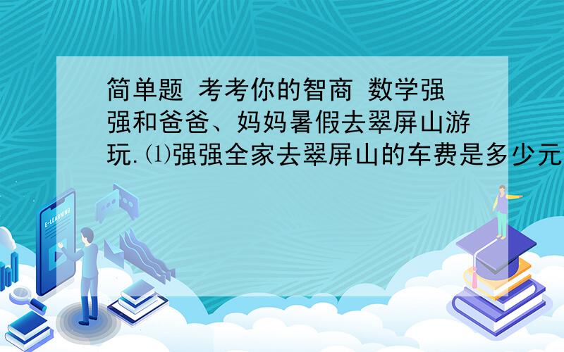 简单题 考考你的智商 数学强强和爸爸、妈妈暑假去翠屏山游玩.⑴强强全家去翠屏山的车费是多少元?（单程票价每人24.6元）⑵全家人在翠屏山住宿4天要交住宿费和餐费560元,他们想再玩2天,