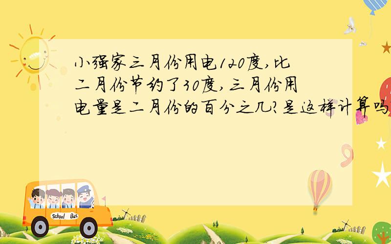 小强家三月份用电120度,比二月份节约了30度,三月份用电量是二月份的百分之几?是这样计算吗?120÷(120+30)