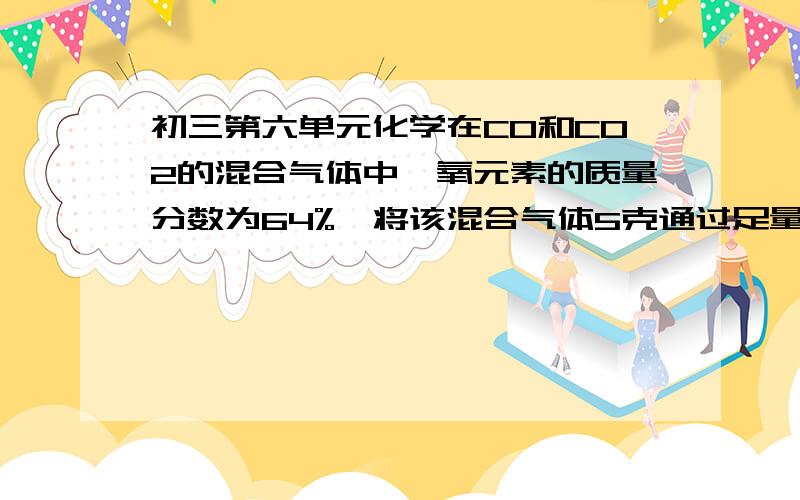 初三第六单元化学在CO和CO2的混合气体中,氧元素的质量分数为64%,将该混合气体5克通过足量灼热的氧化铜,充分反应后,气体再全部通入足量的澄清石灰水中,得到的白色沉淀的质量是多少克?（