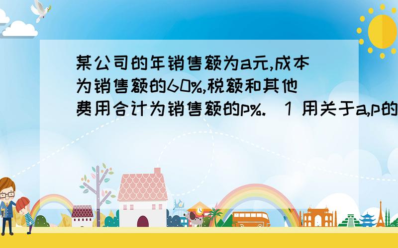 某公司的年销售额为a元,成本为销售额的60%,税额和其他费用合计为销售额的p%.（1 用关于a,p的代数式表示该公司的年利润；（2 如果a=8000万,p=7,那么该公司的年利润为对多少万元?