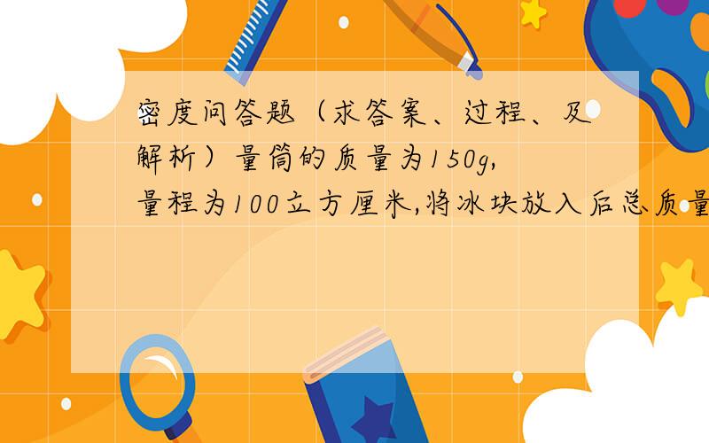 密度问答题（求答案、过程、及解析）量筒的质量为150g,量程为100立方厘米,将冰块放入后总质量205g,将水倒入量筒中,冰浮出水面后用一小针将冰块按没入水中,总体积正好是100立方厘米,把上