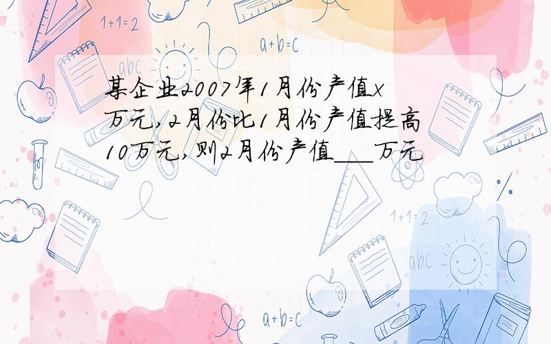 某企业2007年1月份产值x万元,2月份比1月份产值提高10万元,则2月份产值___万元