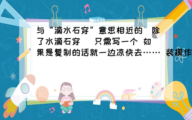 与“滴水石穿”意思相近的（除了水滴石穿） 只需写一个 如果是复制的话就一边凉快去…… 装模作样我可不喜欢- -