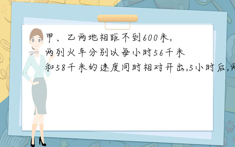 甲、乙两地相距不到600米,两列火车分别以每小时56千米和58千米的速度同时相对开出,5小时后,两车之间的距离正好是两站距离的1/3 ,求两站相距多少千米?