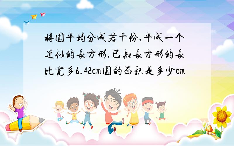 将圆平均分成若干份,平成一个近似的长方形,已知长方形的长比宽多6.42cm圆的面积是多少cm