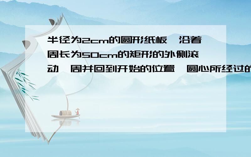 半径为2cm的圆形纸板,沿着周长为50cm的矩形的外侧滚动一周并回到开始的位置,圆心所经过的路线长度为?π≈3.14、、、急、、悬赏可以加