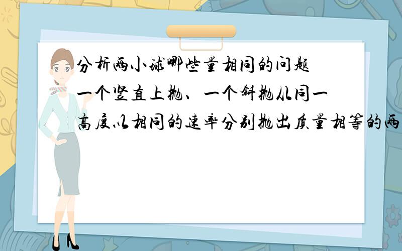 分析两小球哪些量相同的问题 一个竖直上抛、一个斜抛从同一高度以相同的速率分别抛出质量相等的两个小球,一个竖直上抛,一个斜向上抛,不计空气阻力,则他们从抛出到落地：①运行时间