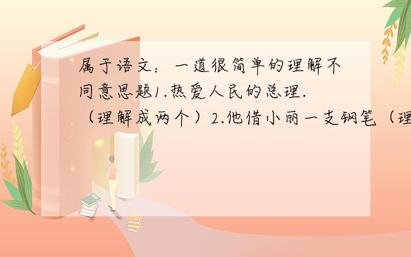 属于语文：一道很简单的理解不同意思题1.热爱人民的总理.（理解成两个）2.他借小丽一支钢笔（理解成两个）3.江苏和浙江的部分地区特别富裕（理解成两个）4.故居的桌上陈列着一本他的