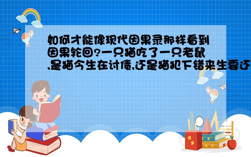 如何才能像现代因果录那样看到因果轮回?一只猫吃了一只老鼠,是猫今生在讨债,还是猫犯下错来生要还债,最主要的问题是怎样才能看到这之间的因果,像因果录里的高人说的一样～爱上一个