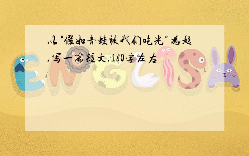 以“假如青蛙被我们吃光”为题,写一篇短文.150字左右