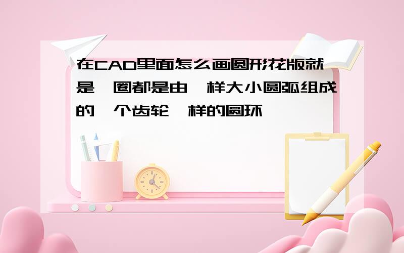 在CAD里面怎么画圆形花版就是一圈都是由一样大小圆弧组成的一个齿轮一样的圆环