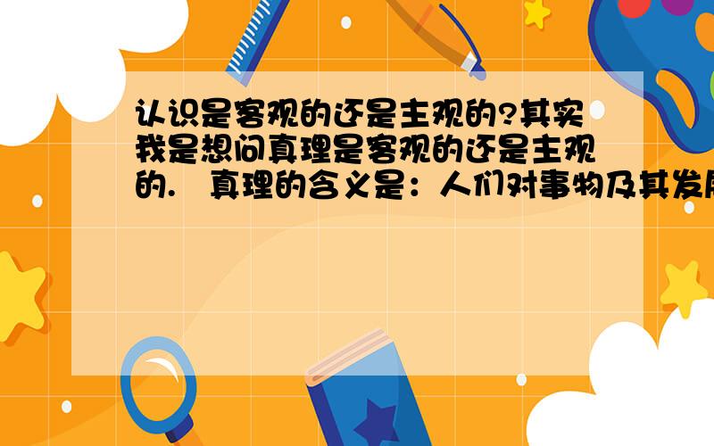 认识是客观的还是主观的?其实我是想问真理是客观的还是主观的.   真理的含义是：人们对事物及其发展规律的正确认识.   既然真理是人们的一种认识,那么真理的主观或客观就应该决定于认