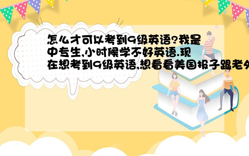 怎么才可以考到9级英语?我是中专生,小时候学不好英语.现在想考到9级英语,想看看美国报子跟老外聊天!我在广东,有什么方法可以学好英语?我是诚心的,可以24小时都有空的.该怎么学怎么考?