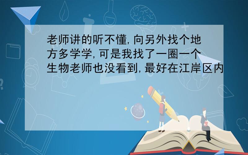 老师讲的听不懂,向另外找个地方多学学,可是我找了一圈一个生物老师也没看到,最好在江岸区内