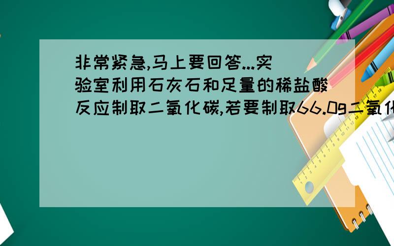 非常紧急,马上要回答...实验室利用石灰石和足量的稀盐酸反应制取二氧化碳,若要制取66.0g二氧化碳,至少需要含杂质20%（杂质不与盐酸反应）的石灰石多少克?