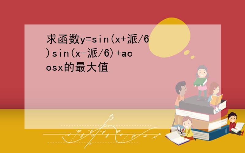 求函数y=sin(x+派/6)sin(x-派/6)+acosx的最大值