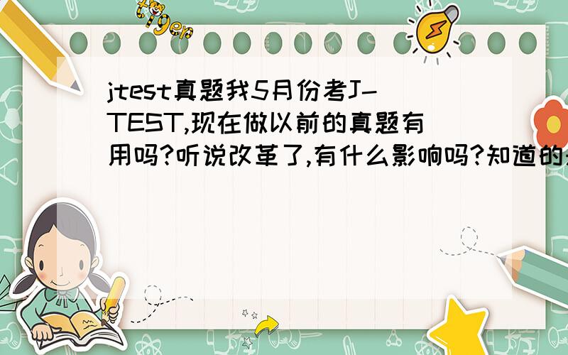 jtest真题我5月份考J-TEST,现在做以前的真题有用吗?听说改革了,有什么影响吗?知道的来...07年的真题.到底效果好吗?懂的来 我昨天在书店买了本2007年的真题,没看到2008年的..2007年的真题有用吗?