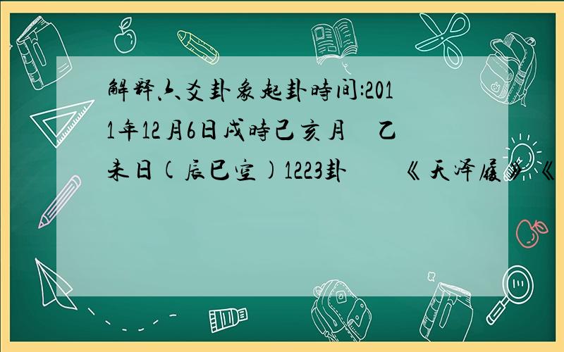 解释六爻卦象起卦时间:2011年12月6日戌时己亥月　乙未日(辰巳空)1223卦　　《天泽履》 《同　人》 六神　　　兄戌、 戌、　　玄才子：孙申、 艮　 申、　　虎　　　父午、 午、　　蛇