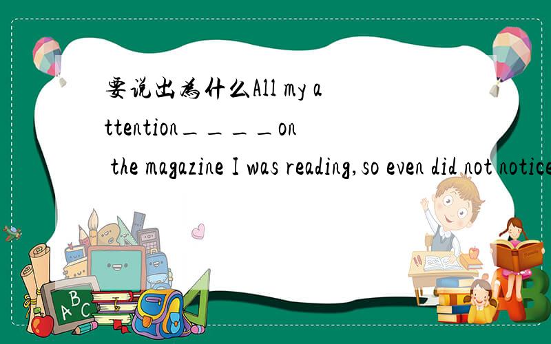 要说出为什么All my attention____on the magazine I was reading,so even did not notice my father enter the room.A.fixed B.was fixing C.was fixed D.has been fixed