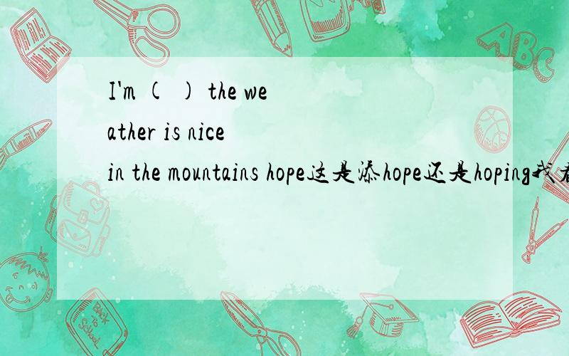 I'm ( ) the weather is nice in the mountains hope这是添hope还是hoping我看前面有一个 be动词啊 ,而hope又是希望的意思.这应该添什么呢?添hopeing难道是表示