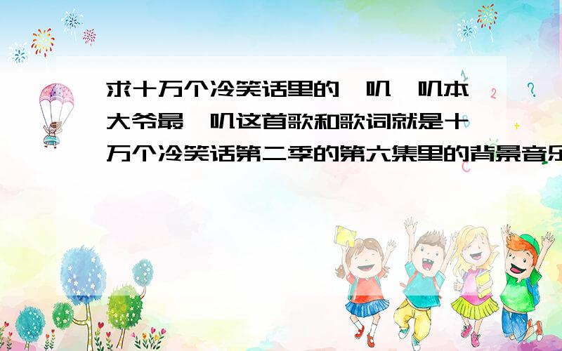 求十万个冷笑话里的啪叽啪叽本大爷最啪叽这首歌和歌词就是十万个冷笑话第二季的第六集里的背景音乐有的求发 ：1271047749