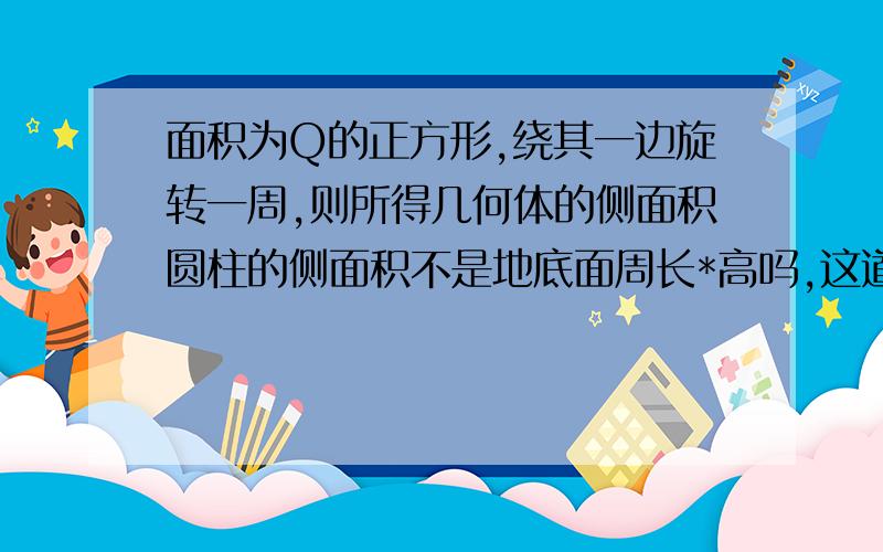 面积为Q的正方形,绕其一边旋转一周,则所得几何体的侧面积圆柱的侧面积不是地底面周长*高吗,这道题中底面圆的半径不是根号Q吗,怎么能得出2πQ呢不用了，因为高也是根号Q,有需要这五分的