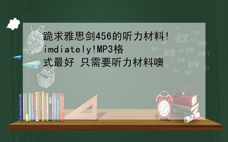 跪求雅思剑456的听力材料!imdiately!MP3格式最好 只需要听力材料噢