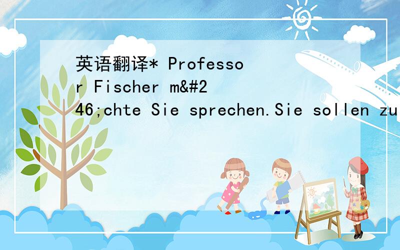 英语翻译* Professor Fischer möchte Sie sprechen.Sie sollen zu ihm kommen.+ Gut.