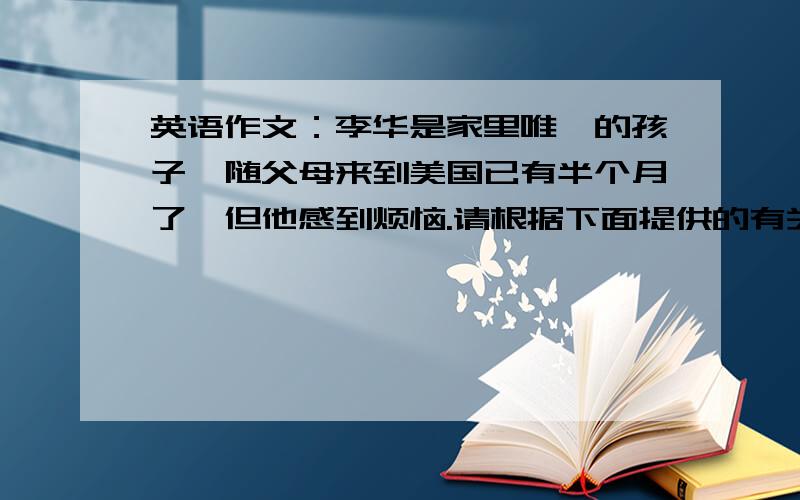 英语作文：李华是家里唯一的孩子,随父母来到美国已有半个月了,但他感到烦恼.请根据下面提供的有关信...英语作文：李华是家里唯一的孩子,随父母来到美国已有半个月了,但他感到烦恼.请