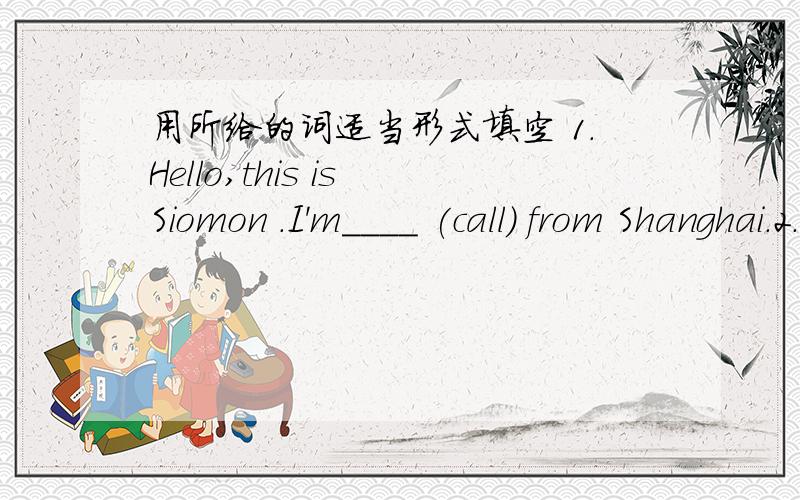 用所给的词适当形式填空 1.Hello,this is Siomon .I'm____ (call) from Shanghai.2.Look,the children 1.Hello，this is Siomon I'm____ (call) from Shanghai.2.Look,the children are___(have) a good time on the playground.