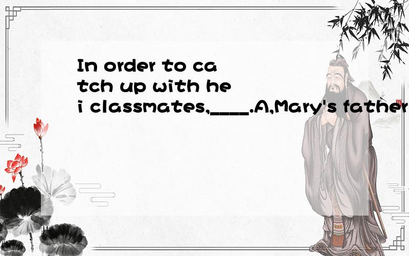 In order to catch up with hei classmates,____.A,Mary's father helped her with her lessons.B,Mary worked very hard.C,a great help was given to mary.