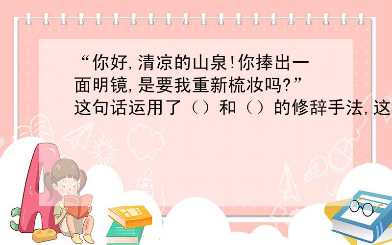 “你好,清凉的山泉!你捧出一面明镜,是要我重新梳妆吗?”这句话运用了（）和（）的修辞手法,这样写的好处是——————.