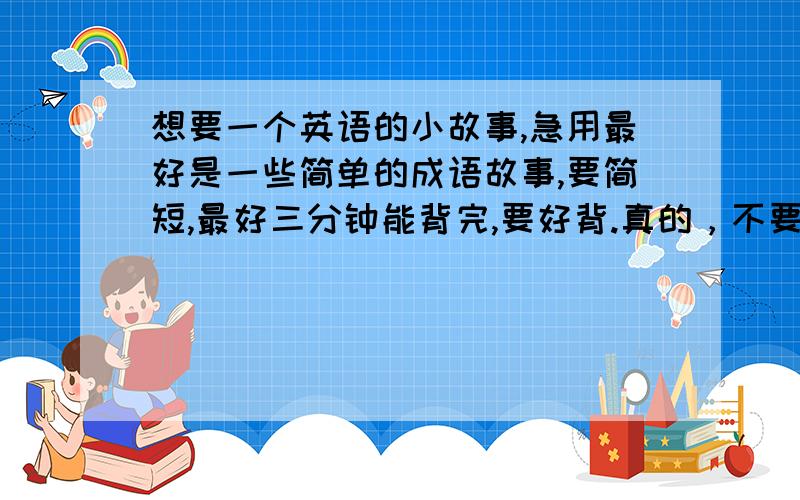 想要一个英语的小故事,急用最好是一些简单的成语故事,要简短,最好三分钟能背完,要好背.真的，不要太长了，真的。