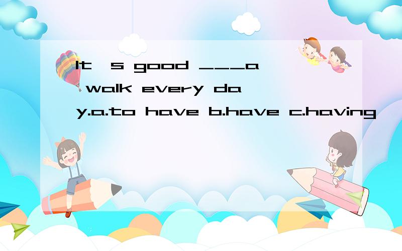 It's good ___a walk every day.a.to have b.have c.having