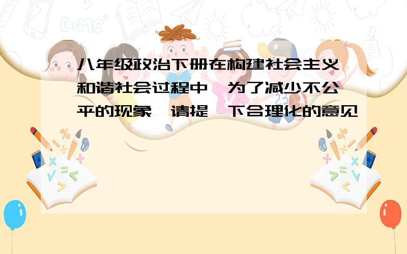 八年级政治下册在构建社会主义和谐社会过程中,为了减少不公平的现象,请提一下合理化的意见