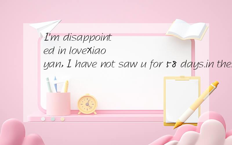 I'm disappointed in loveXiaoyan,I have not saw u for 58 days.in these days,i missed u every day.Do u know?i know u don't want to come back,but i expected u back day by day.For missing u,do u know i am unable to sleep every night?my heart is broken,bu