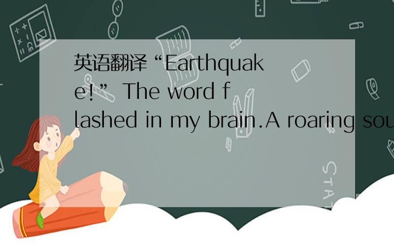 英语翻译“Earthquake!” The word flashed in my brain.A roaring sound filled my ears.I tried to slidebeneath my desk.The desk did a wild tap dance,slipping and sliding towards the center of the room.I twisted my body and grabbed at the windowsil