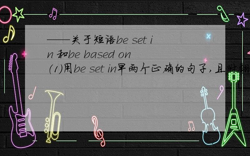 ——关于短语be set in 和be based on（1）用be set in早两个正确的句子,且附翻译.（2）说明be set in 和be based on用法区别（我不要听词组意思!我只想知道用法,别拿翻译给我当理由）万谢!