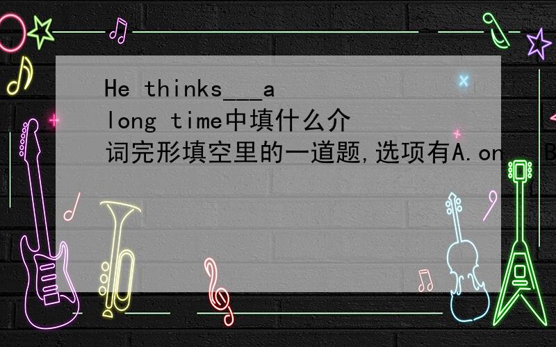 He thinks___a long time中填什么介词完形填空里的一道题,选项有A.on   B.of   C.for