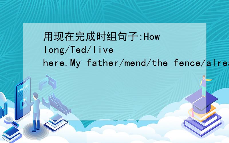 用现在完成时组句子:How long/Ted/live here.My father/mend/the fence/already.