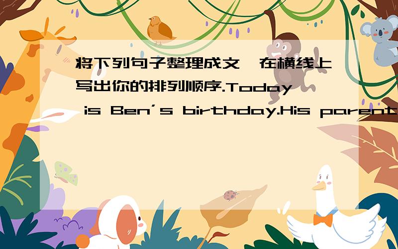 将下列句子整理成文,在横线上写出你的排列顺序.Today is Ben’s birthday.His parents would like tohave a birthday party for him in the evening.A.They are back home from the shop,and put these things on the table.B.Ben blows out the