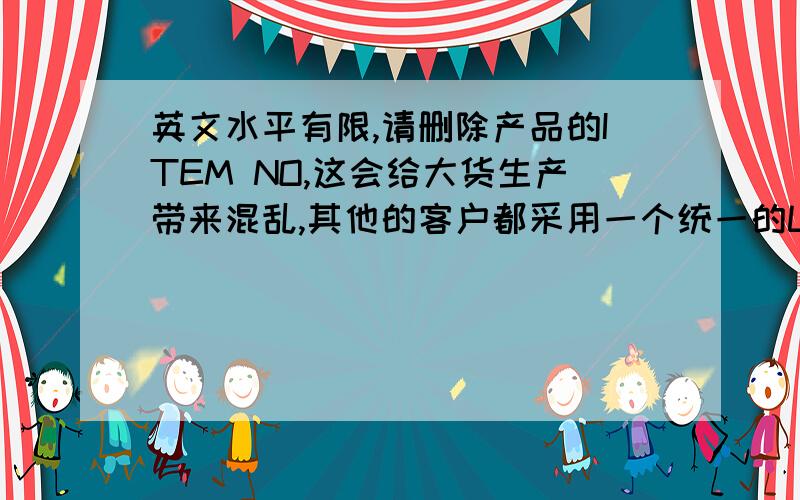 英文水平有限,请删除产品的ITEM NO,这会给大货生产带来混乱,其他的客户都采用一个统一的LOG.这些字体过于细小,印刷出来会不清晰,请更换其他的字体.可以取消这个