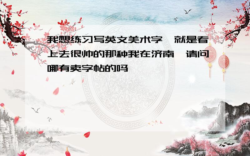 我想练习写英文美术字,就是看上去很帅的那种我在济南,请问哪有卖字帖的吗