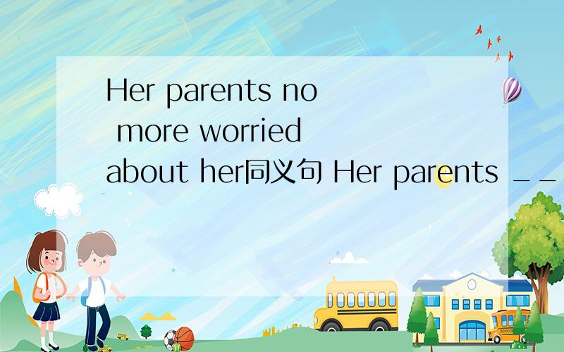 Her parents no more worried about her同义句 Her parents ____ ____ ____her___ ___.